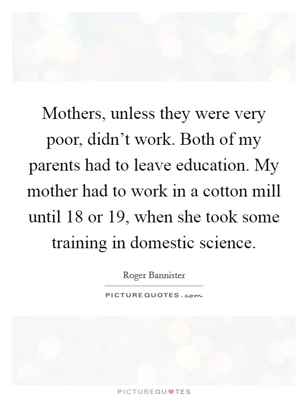 Mothers, unless they were very poor, didn't work. Both of my parents had to leave education. My mother had to work in a cotton mill until 18 or 19, when she took some training in domestic science. Picture Quote #1