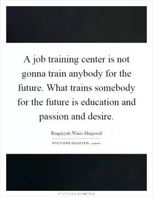 A job training center is not gonna train anybody for the future. What trains somebody for the future is education and passion and desire Picture Quote #1
