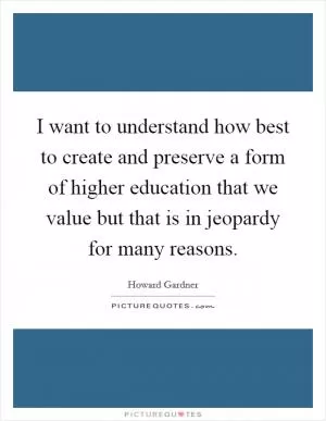 I want to understand how best to create and preserve a form of higher education that we value but that is in jeopardy for many reasons Picture Quote #1