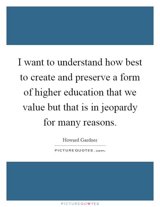 I want to understand how best to create and preserve a form of higher education that we value but that is in jeopardy for many reasons. Picture Quote #1