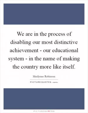 We are in the process of disabling our most distinctive achievement - our educational system - in the name of making the country more like itself Picture Quote #1