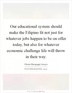 Our educational system should make the Filipino fit not just for whatever jobs happen to be on offer today, but also for whatever economic challenge life will throw in their way Picture Quote #1