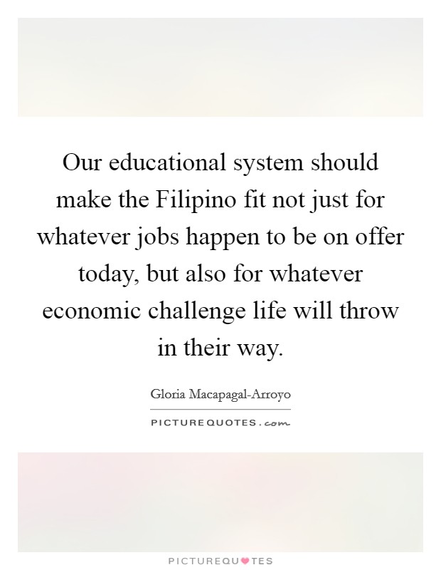 Our educational system should make the Filipino fit not just for whatever jobs happen to be on offer today, but also for whatever economic challenge life will throw in their way. Picture Quote #1