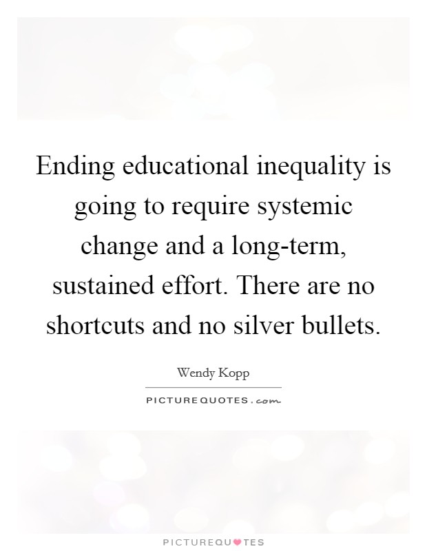 Ending educational inequality is going to require systemic change and a long-term, sustained effort. There are no shortcuts and no silver bullets. Picture Quote #1