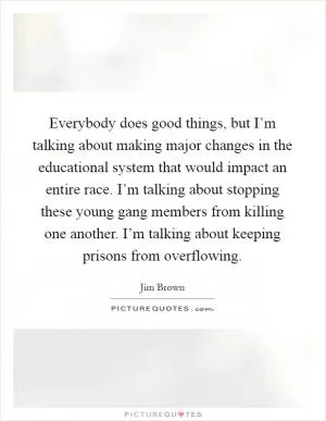 Everybody does good things, but I’m talking about making major changes in the educational system that would impact an entire race. I’m talking about stopping these young gang members from killing one another. I’m talking about keeping prisons from overflowing Picture Quote #1