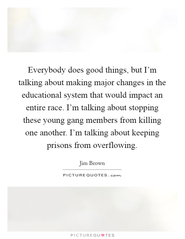 Everybody does good things, but I'm talking about making major changes in the educational system that would impact an entire race. I'm talking about stopping these young gang members from killing one another. I'm talking about keeping prisons from overflowing. Picture Quote #1
