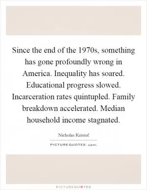 Since the end of the 1970s, something has gone profoundly wrong in America. Inequality has soared. Educational progress slowed. Incarceration rates quintupled. Family breakdown accelerated. Median household income stagnated Picture Quote #1