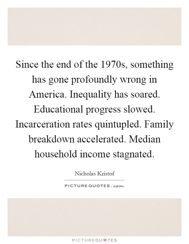 Since the end of the 1970s, something has gone profoundly wrong in America. Inequality has soared. Educational progress slowed. Incarceration rates quintupled. Family breakdown accelerated. Median household income stagnated. Picture Quote #1