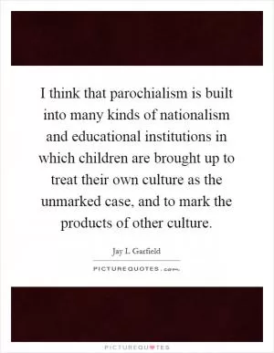 I think that parochialism is built into many kinds of nationalism and educational institutions in which children are brought up to treat their own culture as the unmarked case, and to mark the products of other culture Picture Quote #1