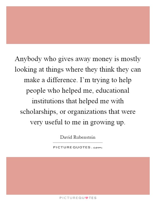 Anybody who gives away money is mostly looking at things where they think they can make a difference. I'm trying to help people who helped me, educational institutions that helped me with scholarships, or organizations that were very useful to me in growing up. Picture Quote #1