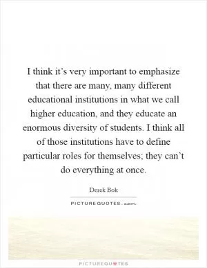I think it’s very important to emphasize that there are many, many different educational institutions in what we call higher education, and they educate an enormous diversity of students. I think all of those institutions have to define particular roles for themselves; they can’t do everything at once Picture Quote #1