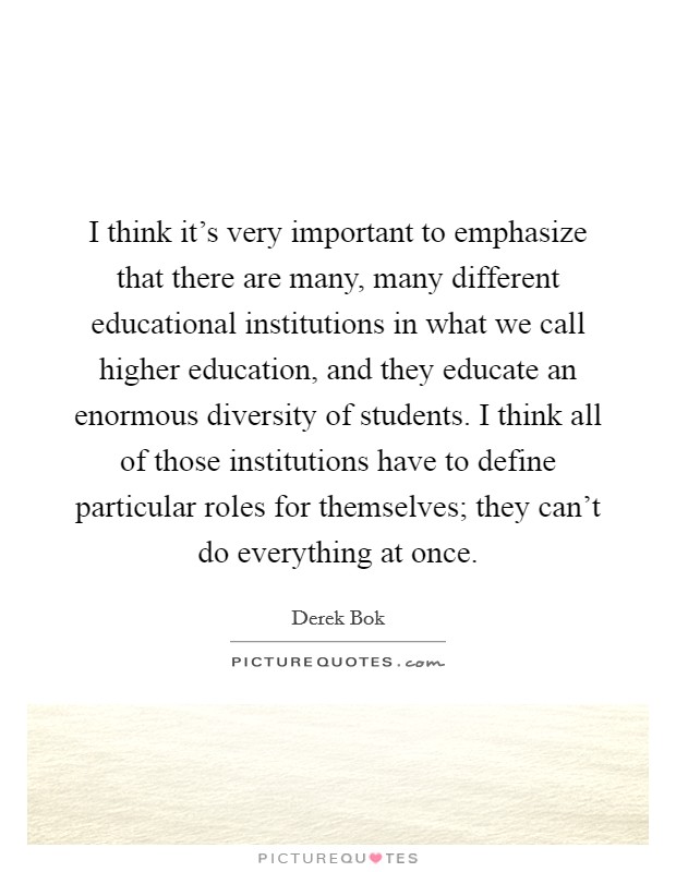 I think it's very important to emphasize that there are many, many different educational institutions in what we call higher education, and they educate an enormous diversity of students. I think all of those institutions have to define particular roles for themselves; they can't do everything at once. Picture Quote #1