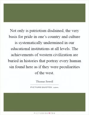 Not only is patriotism disdained, the very basis for pride in one’s country and culture is systematically undermined in our educational institutions at all levels. The achievements of western civilization are buried in histories that portray every human sin found here as if they were peculiarities of the west Picture Quote #1