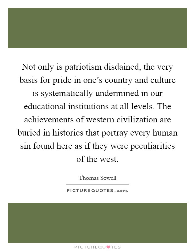 Not only is patriotism disdained, the very basis for pride in one's country and culture is systematically undermined in our educational institutions at all levels. The achievements of western civilization are buried in histories that portray every human sin found here as if they were peculiarities of the west. Picture Quote #1