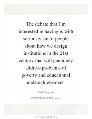 The debate that I’m interested in having is with seriously smart people about how we design institutions in the 21st century that will genuinely address problems of poverty and educational underachievement Picture Quote #1