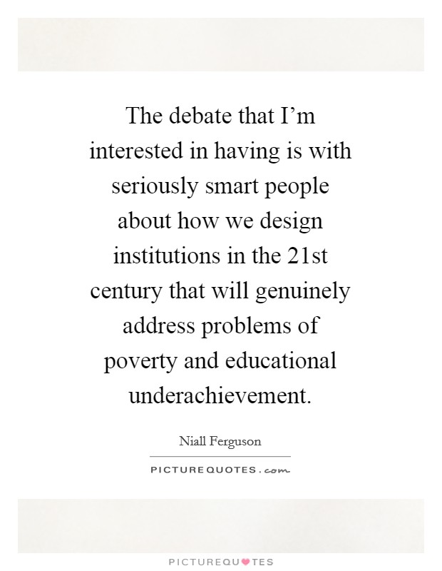 The debate that I'm interested in having is with seriously smart people about how we design institutions in the 21st century that will genuinely address problems of poverty and educational underachievement. Picture Quote #1