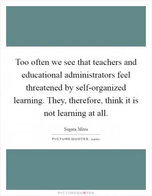 Too often we see that teachers and educational administrators feel threatened by self-organized learning. They, therefore, think it is not learning at all Picture Quote #1