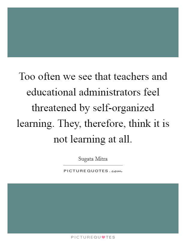 Too often we see that teachers and educational administrators feel threatened by self-organized learning. They, therefore, think it is not learning at all. Picture Quote #1