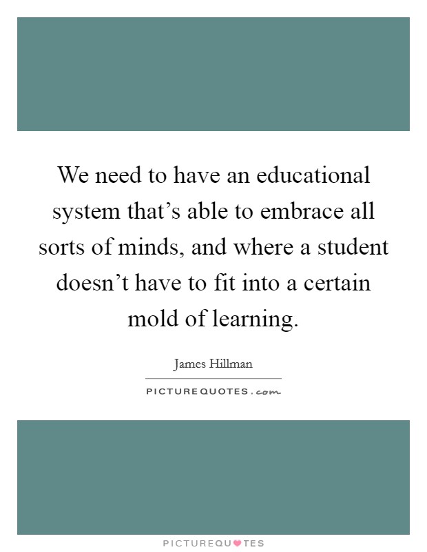 We need to have an educational system that's able to embrace all sorts of minds, and where a student doesn't have to fit into a certain mold of learning. Picture Quote #1