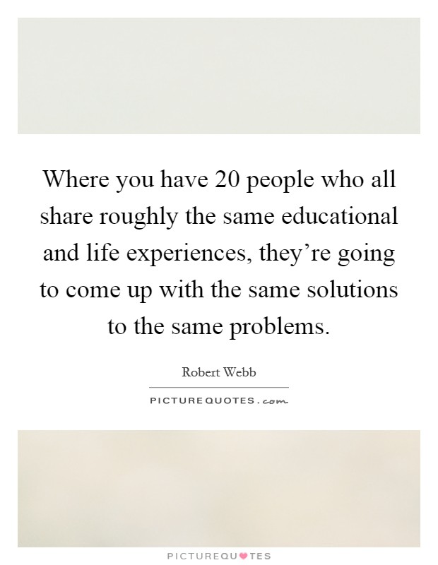 Where you have 20 people who all share roughly the same educational and life experiences, they're going to come up with the same solutions to the same problems. Picture Quote #1