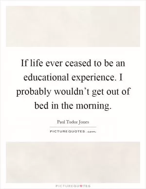 If life ever ceased to be an educational experience. I probably wouldn’t get out of bed in the morning Picture Quote #1