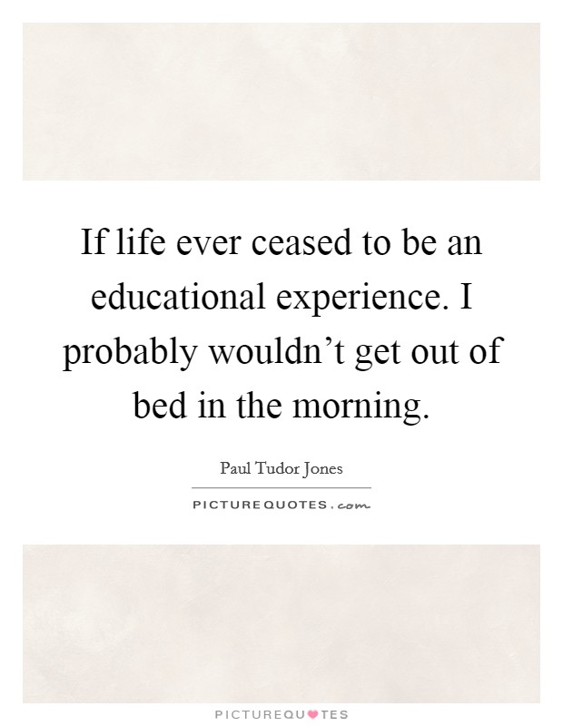 If life ever ceased to be an educational experience. I probably wouldn't get out of bed in the morning. Picture Quote #1