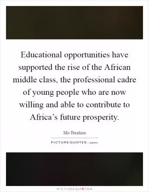 Educational opportunities have supported the rise of the African middle class, the professional cadre of young people who are now willing and able to contribute to Africa’s future prosperity Picture Quote #1