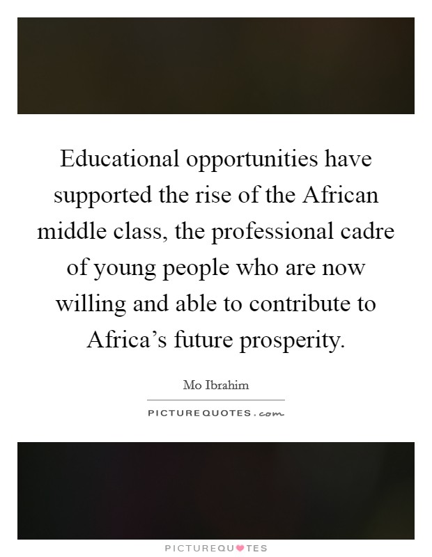 Educational opportunities have supported the rise of the African middle class, the professional cadre of young people who are now willing and able to contribute to Africa's future prosperity. Picture Quote #1