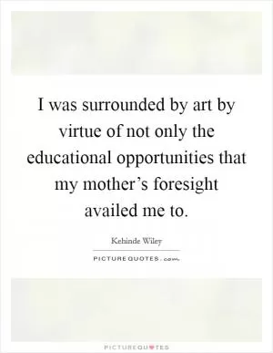 I was surrounded by art by virtue of not only the educational opportunities that my mother’s foresight availed me to Picture Quote #1
