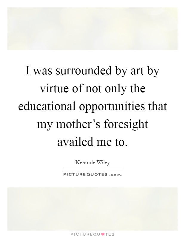 I was surrounded by art by virtue of not only the educational opportunities that my mother's foresight availed me to. Picture Quote #1