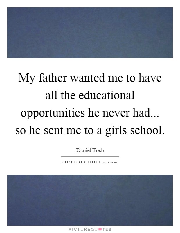 My father wanted me to have all the educational opportunities he never had... so he sent me to a girls school. Picture Quote #1