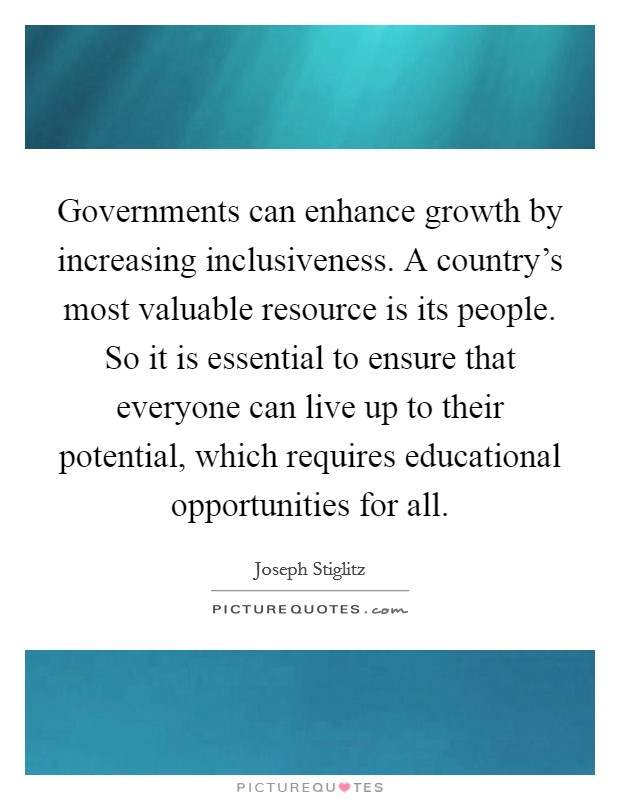 Governments can enhance growth by increasing inclusiveness. A country's most valuable resource is its people. So it is essential to ensure that everyone can live up to their potential, which requires educational opportunities for all. Picture Quote #1