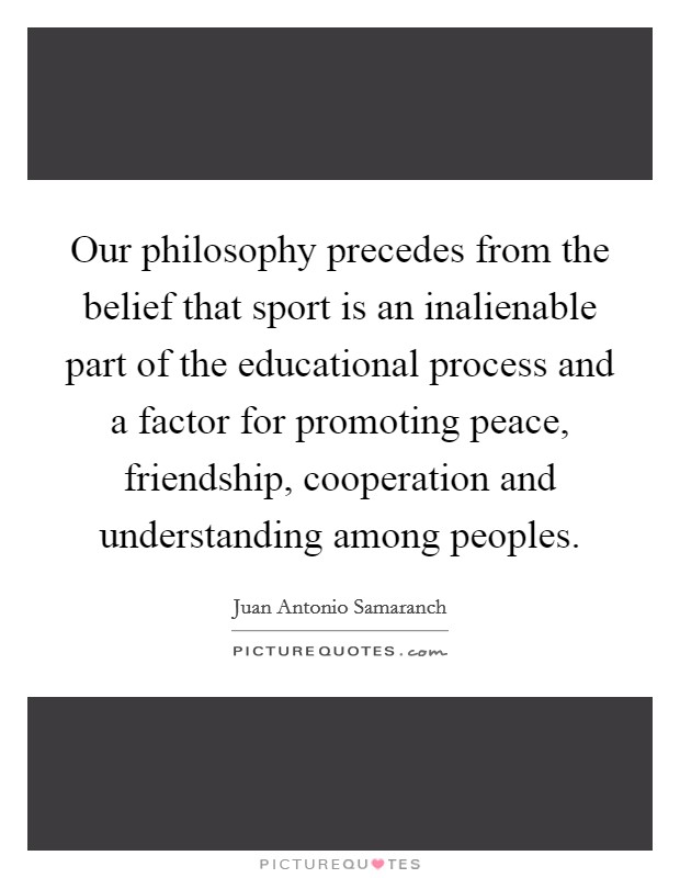 Our philosophy precedes from the belief that sport is an inalienable part of the educational process and a factor for promoting peace, friendship, cooperation and understanding among peoples. Picture Quote #1