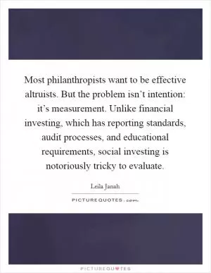Most philanthropists want to be effective altruists. But the problem isn’t intention: it’s measurement. Unlike financial investing, which has reporting standards, audit processes, and educational requirements, social investing is notoriously tricky to evaluate Picture Quote #1