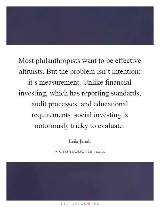 Most philanthropists want to be effective altruists. But the problem isn't intention: it's measurement. Unlike financial investing, which has reporting standards, audit processes, and educational requirements, social investing is notoriously tricky to evaluate. Picture Quote #1