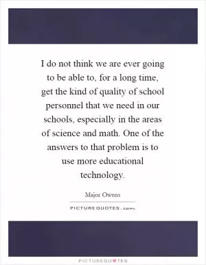 I do not think we are ever going to be able to, for a long time, get the kind of quality of school personnel that we need in our schools, especially in the areas of science and math. One of the answers to that problem is to use more educational technology Picture Quote #1