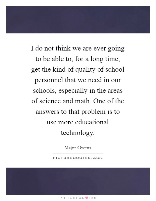 I do not think we are ever going to be able to, for a long time, get the kind of quality of school personnel that we need in our schools, especially in the areas of science and math. One of the answers to that problem is to use more educational technology. Picture Quote #1