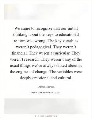 We came to recognize that our initial thinking about the keys to educational reform was wrong. The key variables weren’t pedagogical. They weren’t financial. They weren’t curricular. They weren’t research. They weren’t any of the usual things we’ve always talked about as the engines of change. The variables were deeply emotional and cultural Picture Quote #1