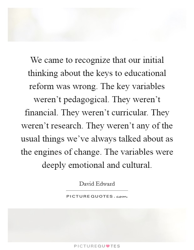 We came to recognize that our initial thinking about the keys to educational reform was wrong. The key variables weren't pedagogical. They weren't financial. They weren't curricular. They weren't research. They weren't any of the usual things we've always talked about as the engines of change. The variables were deeply emotional and cultural. Picture Quote #1