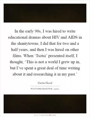 In the early  90s, I was hired to write educational dramas about HIV and AIDS in the shantytowns. I did that for two and a half years, and then I was hired on other films. When ‘Tsotsi’ presented itself, I thought, ‘This is not a world I grew up in, but I’ve spent a great deal of time writing about it and researching it in my past.’ Picture Quote #1