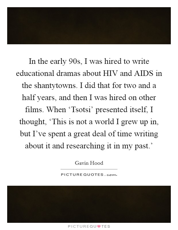 In the early  90s, I was hired to write educational dramas about HIV and AIDS in the shantytowns. I did that for two and a half years, and then I was hired on other films. When ‘Tsotsi' presented itself, I thought, ‘This is not a world I grew up in, but I've spent a great deal of time writing about it and researching it in my past.' Picture Quote #1