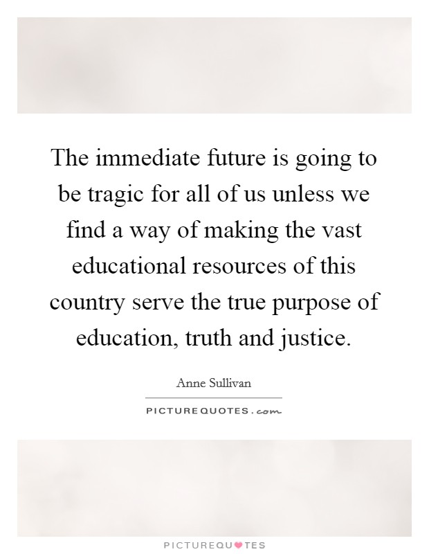 The immediate future is going to be tragic for all of us unless we find a way of making the vast educational resources of this country serve the true purpose of education, truth and justice. Picture Quote #1