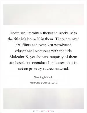 There are literally a thousand works with the title Malcolm X in them. There are over 350 films and over 320 web-based educational resources with the title Malcolm X, yet the vast majority of them are based on secondary literatures, that is, not on primary source material Picture Quote #1