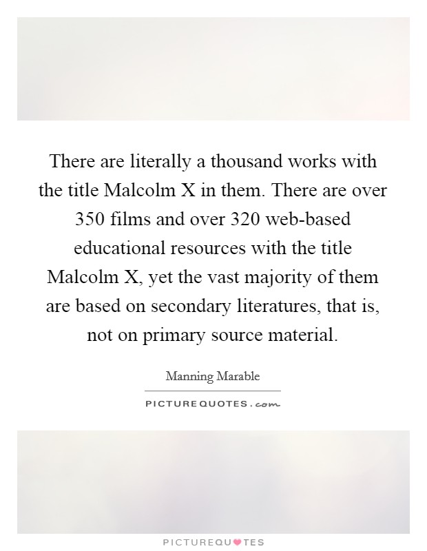 There are literally a thousand works with the title Malcolm X in them. There are over 350 films and over 320 web-based educational resources with the title Malcolm X, yet the vast majority of them are based on secondary literatures, that is, not on primary source material. Picture Quote #1