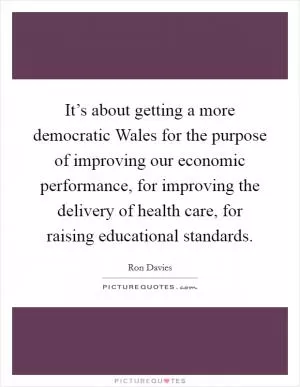It’s about getting a more democratic Wales for the purpose of improving our economic performance, for improving the delivery of health care, for raising educational standards Picture Quote #1