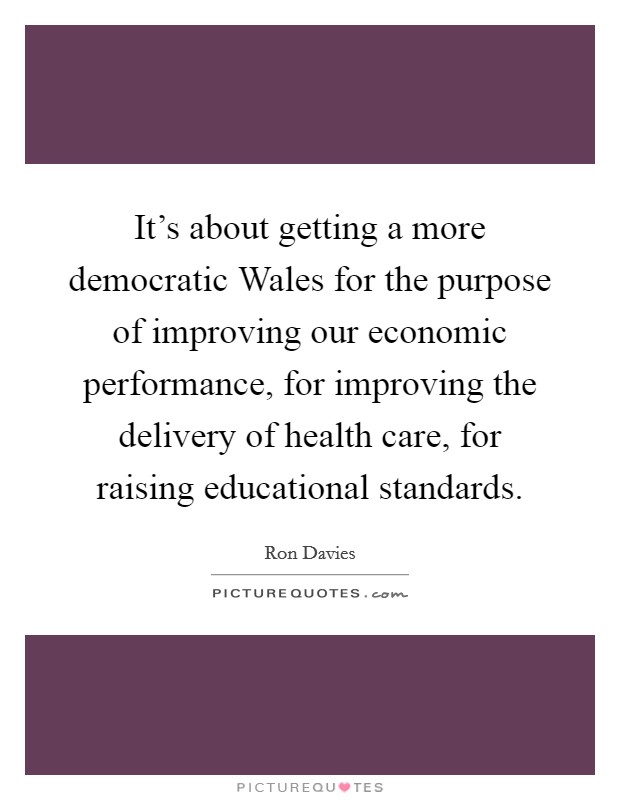 It's about getting a more democratic Wales for the purpose of improving our economic performance, for improving the delivery of health care, for raising educational standards. Picture Quote #1