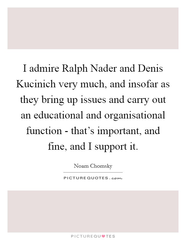 I admire Ralph Nader and Denis Kucinich very much, and insofar as they bring up issues and carry out an educational and organisational function - that's important, and fine, and I support it. Picture Quote #1