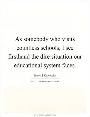 As somebody who visits countless schools, I see firsthand the dire situation our educational system faces Picture Quote #1