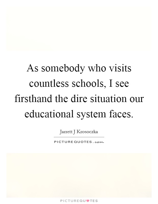 As somebody who visits countless schools, I see firsthand the dire situation our educational system faces. Picture Quote #1