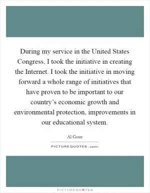 During my service in the United States Congress, I took the initiative in creating the Internet. I took the initiative in moving forward a whole range of initiatives that have proven to be important to our country’s economic growth and environmental protection, improvements in our educational system Picture Quote #1